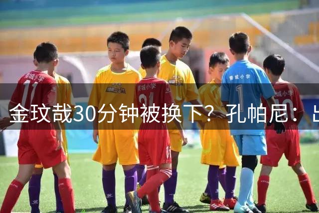 金玟哉30分钟被换下？孔帕尼：出于身体负荷管理，我们不能冒险